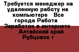 Требуется менеджер на удаленную работу на компьютере - Все города Работа » Заработок в интернете   . Алтайский край,Рубцовск г.